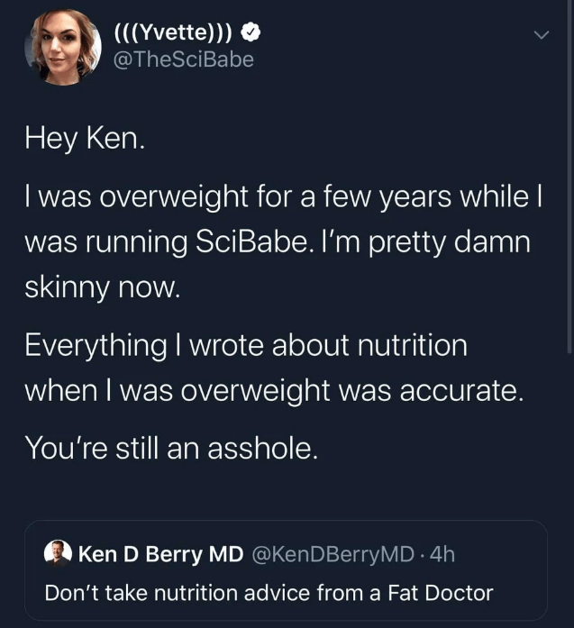 presentation - Yvette Hey Ken. Twas overweight for a few years while || was running SciBabe. I'm pretty damn skinny now. Everything I wrote about nutrition when I was overweight was accurate. You're still an asshole. Ken D Berry Md 4h Don't take nutrition