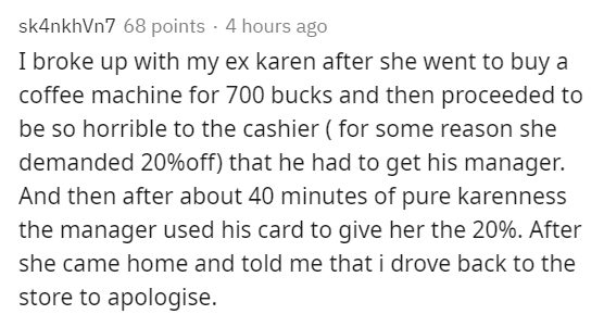 document - sk4nkhVn7 68 points 4 hours ago I broke up with my ex karen after she went to buy a coffee machine for 700 bucks and then proceeded to be so horrible to the cashier for some reason she demanded 20%off that he had to get his manager. And then af