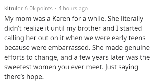 dutch text - kltruler points 4 hours ago My mom was a Karen for a while. She literally didn't realize it until my brother and I started calling her out on it when we were early teens because were embarrassed. She made genuine efforts to change, and a few 