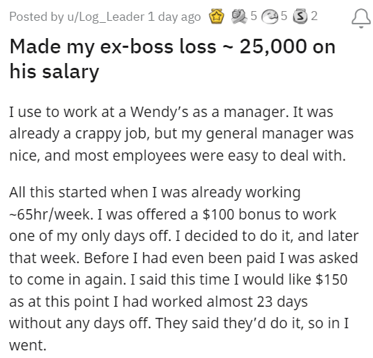 horrible boss story -  Posted by uLog_Leader 1 day ago 5 5 3 2 Made my exboss loss 25,000 on his salary I use to work at a Wendy's as a manager. It was already a crappy job, but my general manager was nice, and most employees were easy to deal with. All t