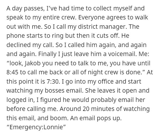 horrible boss story - document - A day passes, I've had time to collect myself and speak to my entire crew. Everyone agrees to walk out with me. So I call my district manager. The phone starts to ring but then it cuts off. He declined my call. So I called