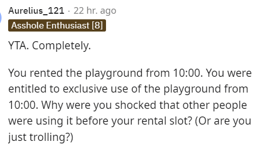 am i the asshole thread - angle - Aurelius_121 22 hr. ago Asshole Enthusiast 8 Yta. Completely. You rented the playground from . You were entitled to exclusive use of the playground from . Why were you shocked that other people were using it before your r