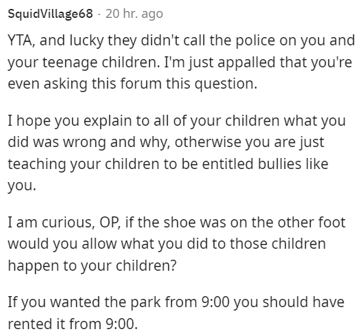 am i the asshole thread - SquidVillage68 20 hr. ago Yta, and lucky they didn't call the police on you and your teenage children. I'm just appalled that you're even asking this forum this question. I hope you explain to all of your children what you did wa