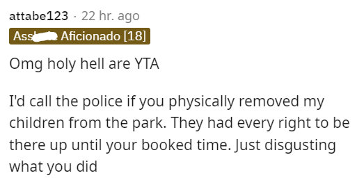 am i the asshole thread - you too - attabe123 22 hr. ago Assal Aficionado 18 Omg holy hell are Yta I'd call the police if you physically removed my children from the park. They had every right to be there up until your booked time. Just disgusting what yo