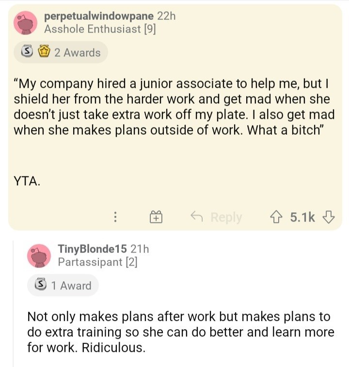 ask reddit am i the asshole thread - paper - perpetualwindowpane 22h Asshole Enthusiast 9 S 2 Awards "My company hired a junior associate to help me, but I shield her from the harder work and get mad when she doesn't just take extra work off my plate. I a