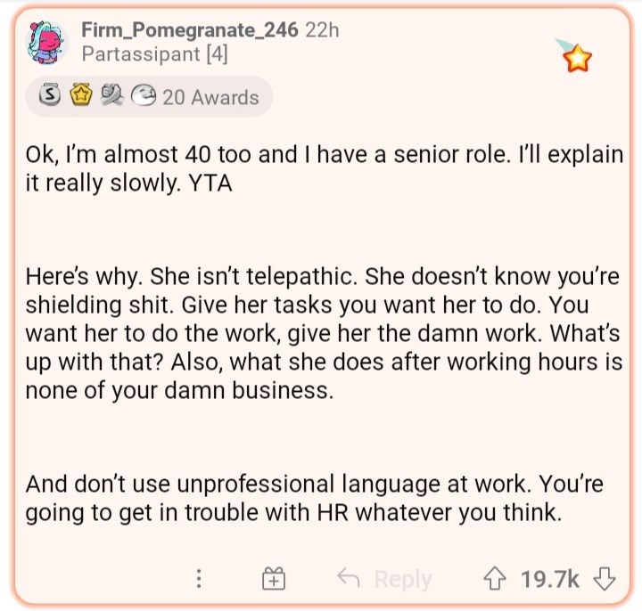 ask reddit am i the asshole thread - document - Firm_Pomegranate_246 22h Partassipant 4 20 Awards Ok, I'm almost 40 too and I have a senior role. I'll explain it really slowly. Yta Here's why. She isn't telepathic. She doesn't know you're shielding shit. 