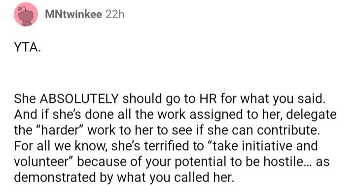 ask reddit am i the asshole thread - paper - MNtwinkee 22h Yta. . She Absolutely should go to Hr for what you said. And if she's done all the work assigned to her, delegate the "harder" work to her to see if she can contribute. For all we know, she's terr