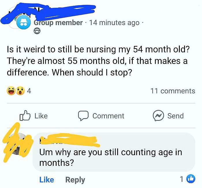 wtf parents - angle - Group member 14 minutes ago. . Is it weird to still be nursing my 54 month old? They're almost 55 months old, if that makes a difference. When should I stop? 4 11 Comment Send Um why are you still counting age in months? 16