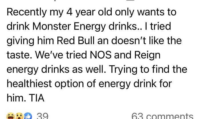 wtf parents - Recently my 4 year old only wants to drink Monster Energy drinks.. I tried giving him Red Bull an doesn't the taste. We've tried Nos and Reign energy drinks as well. Trying to find the healthiest option of energy drink for him. Tia 8 39 63