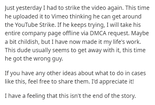 entitled client - document - Just yesterday I had to strike the video again. This time he uploaded it to Vimeo thinking he can get around the YouTube Strike. If he keeps trying, I will take his entire company page offline via Dmca request. Maybe a bit chi