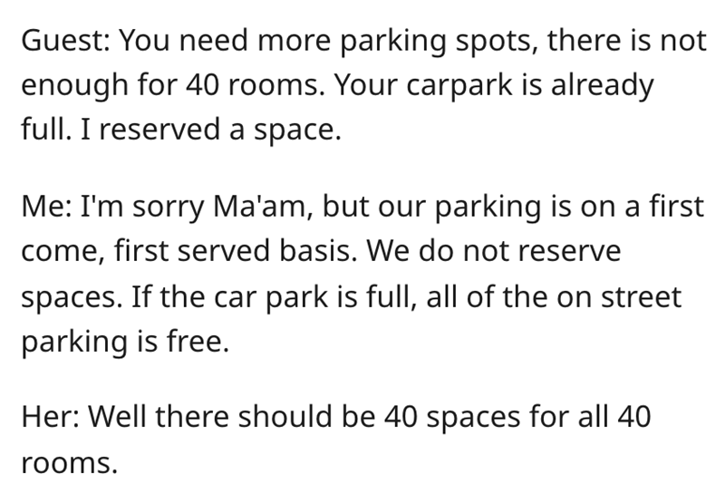 entitled karen - angle - Guest You need more parking spots, there is not enough for 40 rooms. Your carpark is already full. I reserved a space. Me I'm sorry Ma'am, but our parking is on a first come, first served basis. We do not reserve spaces. If the ca