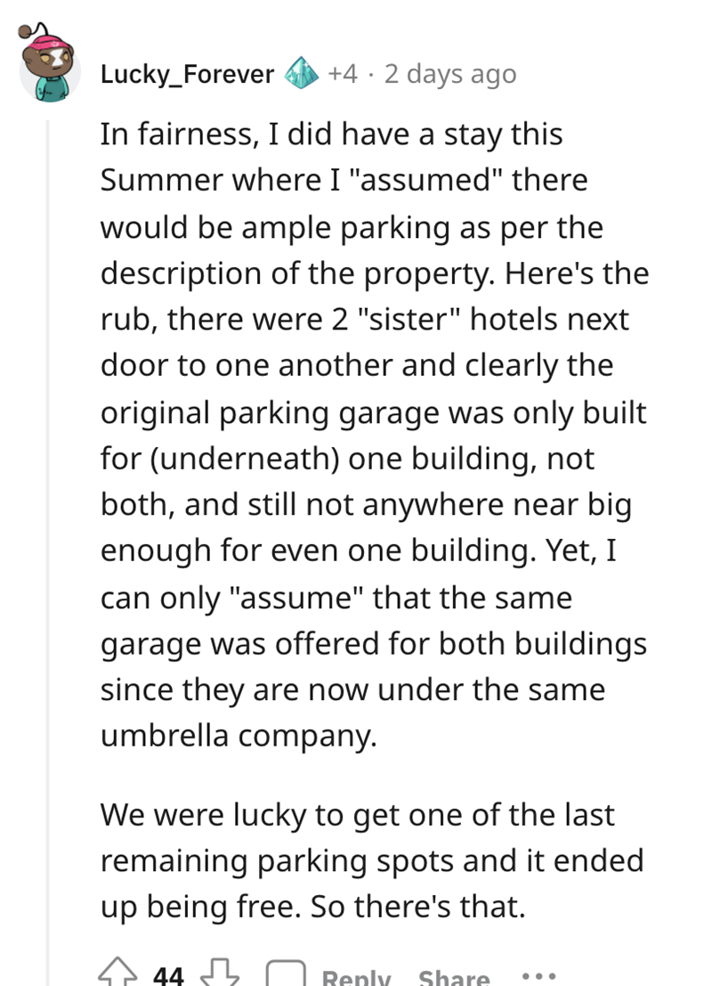 entitled karen - document - Lucky_Forever 42 days ago In fairness, I did have a stay this Summer where I "assumed" there would be ample parking as per the description of the property. Here's the rub, there were 2 "sister" hotels next door to one another a