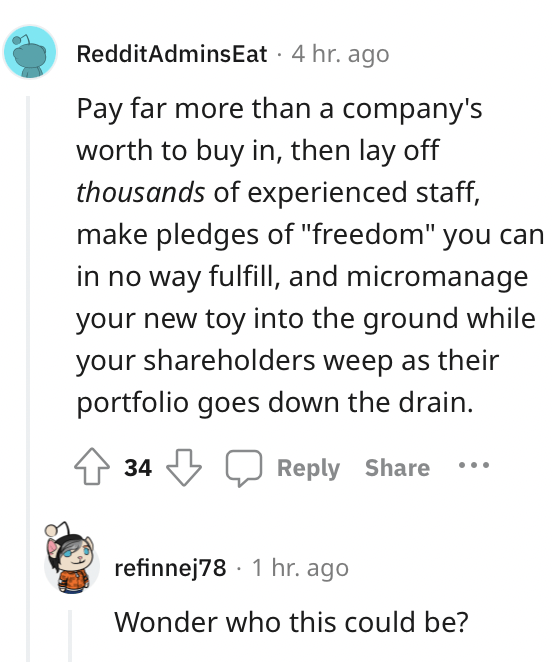 worst job fails - point - RedditAdmins Eat. 4 hr. ago Pay far more than a company's worth to buy in, then lay off thousands of experienced staff, make pledges of "freedom" you can in no way fulfill, and micromanage your new toy into the ground while your 