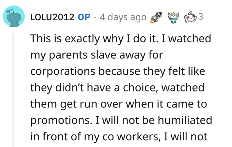 epic quit story - angle - LOLU2012 Op. 4 days ago This is exactly why I do it. I watched my parents slave away for corporations because they felt they didn't have a choice, watched them get run over when it came to promotions. I will not be humiliated. in