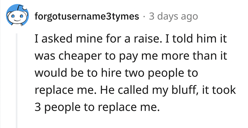 epic quit story - Motivational quote - forgotusername3tymes 3 days ago I asked mine for a raise. I told him it was cheaper to pay me more than it would be to hire two people to replace me. He called my bluff, it took 3 people to replace me.