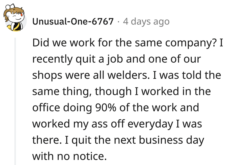 epic quit story - angle - UnusualOne6767 4 days ago Did we work for the same company? I recently quit a job and one of our shops were all welders. I was told the same thing, though I worked in the office doing 90% of the work and worked my ass off everyda