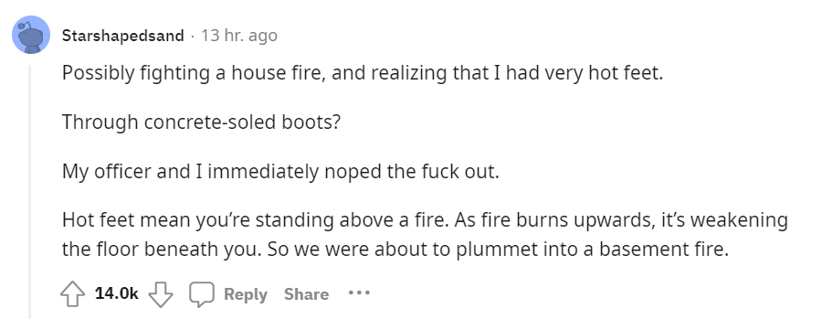 creepy moments people experienced - Wife - Starshapedsand 13 hr. ago Possibly fighting a house fire, and realizing that I had very hot feet. Through concretesoled boots? My officer and I immediately noped the fuck out. Hot feet mean you're standing above 