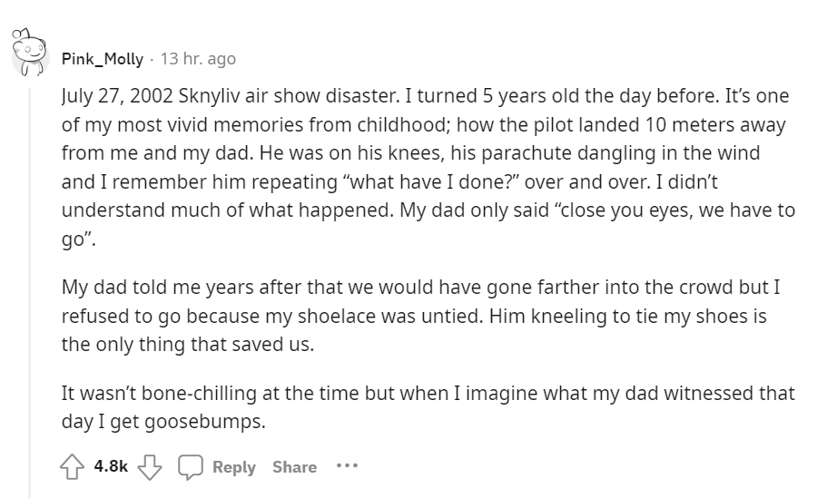 creepy moments people experienced - document - Pink_Molly 13 hr. ago Sknyliv air show disaster. I turned 5 years old the day before. It's one of my most vivid memories from childhood; how the pilot landed 10 meters away from me and my dad. He was on his k