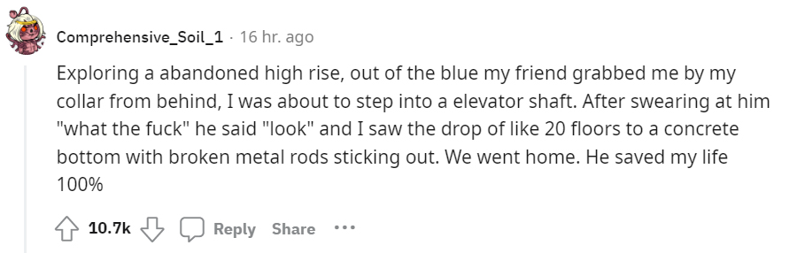 creepy moments people experienced - Reddit - Comprehensive_Soil_1 16 hr. ago Exploring a abandoned high rise, out of the blue my friend grabbed me by my collar from behind, I was about to step into a elevator shaft. After swearing at him "what the fuck" h