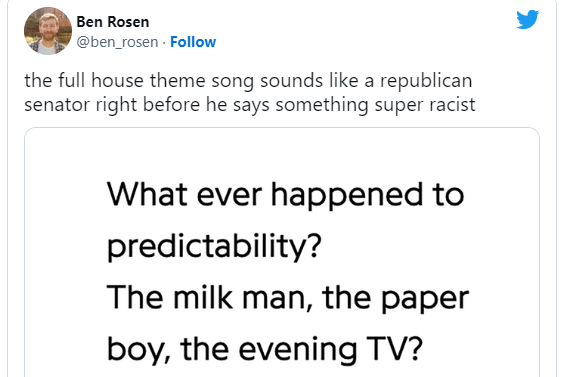 funny and wtf tweets - angle - Ben Rosen the full house theme song sounds a republican senator right before he says something super racist What ever happened to predictability? The milk man, the paper boy, the evening Tv?