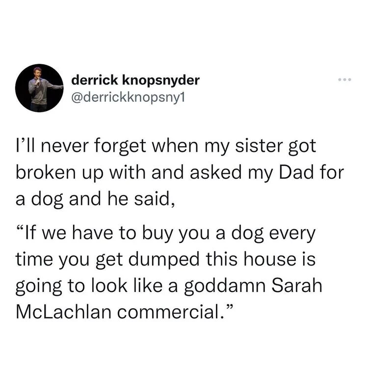 funny and wtf tweets - Text - derrick knopsnyder 000 I'll never forget when my sister got broken up with and asked my Dad for a dog and he said, "If we have to buy you a dog every time you get dumped this house is going to look a goddamn Sarah McLachlan c