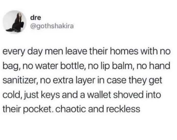 dank memes and pics -  Funny meme - dre every day men leave their homes with no bag, no water bottle, no lip balm, no hand sanitizer, no extra layer in case they get cold, just keys and a wallet shoved into their pocket. chaotic and reckless