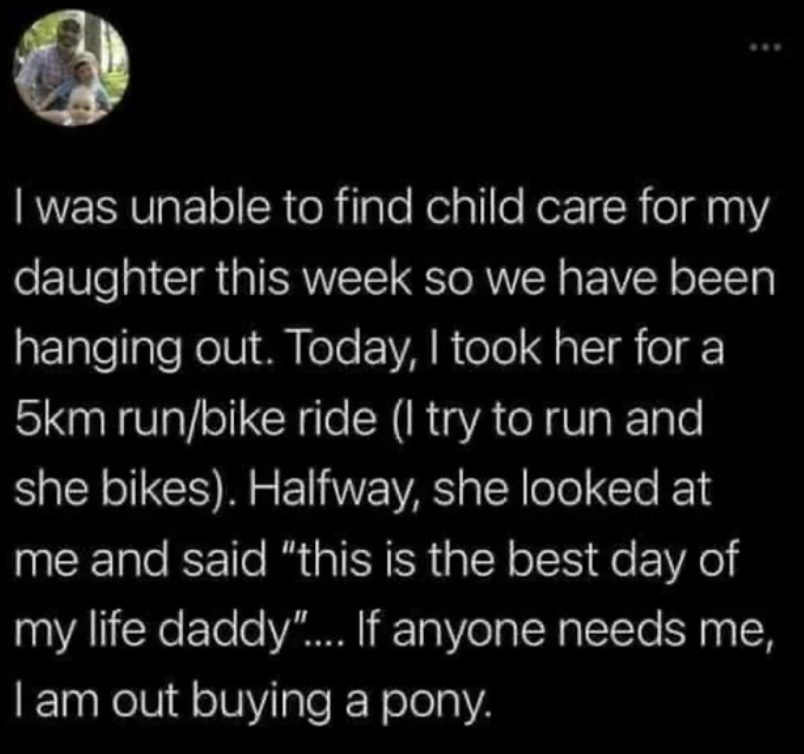 wholesome pics and memes -  I was unable to find child care for my daughter this week so we have been hanging out. Today, I took her for a 5km runbike ride I try to run and she bikes. Halfway, she looked at me and said "this is the best day of my life dad