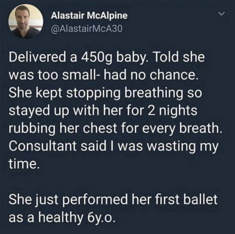 wholesome pics and memes -  atmosphere - Alastair McAlpine Delivered a 450g baby. Told she was too small had no chance. She kept stopping breathing so stayed up with her for 2 nights rubbing her chest for every breath. Consultant said I was wasting my tim