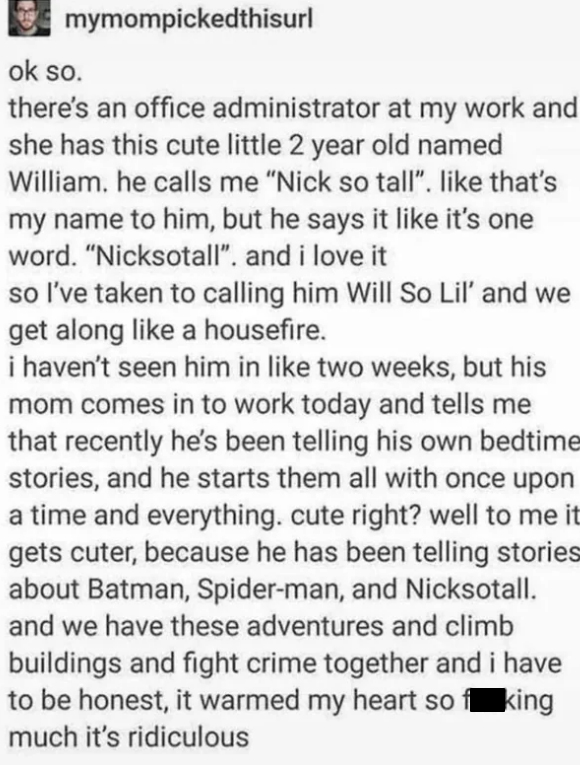 wholesome pics and memes -  mymompickedthisurl ok so. there's an office administrator at my work and she has this cute little 2 year old named William. he calls me "Nick so tall". that's my name to him, but he says it it's one word. "Nicksotall". and i lo