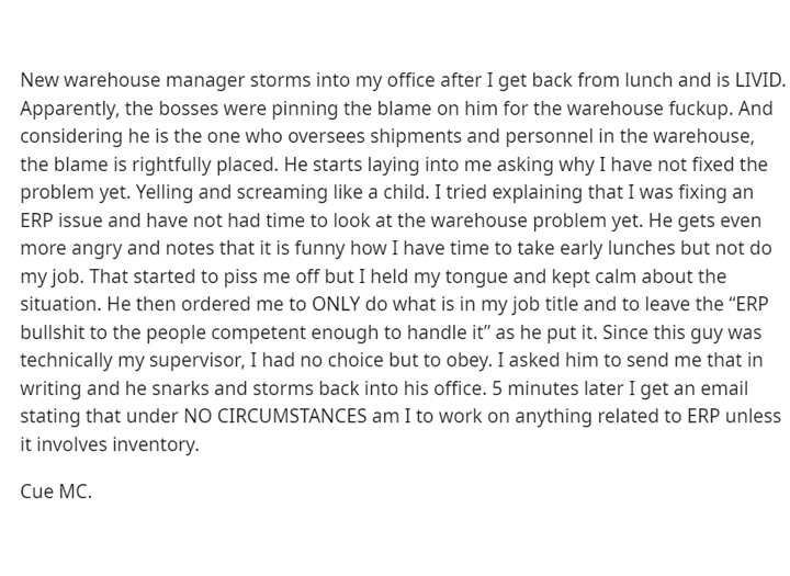 malicious compliance - document - New warehouse manager storms into my office after I get back from lunch and is Livid. Apparently, the bosses were pinning the blame on him for the warehouse fuckup. And considering he is the one who oversees shipments and