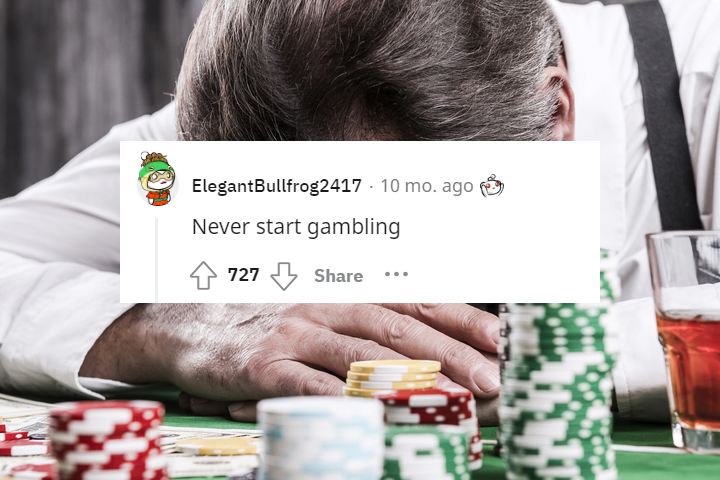 what would you tell your 13 year old self - gambling depression - ElegantBullfrog2417 10 mo. ago Never start gambling 727