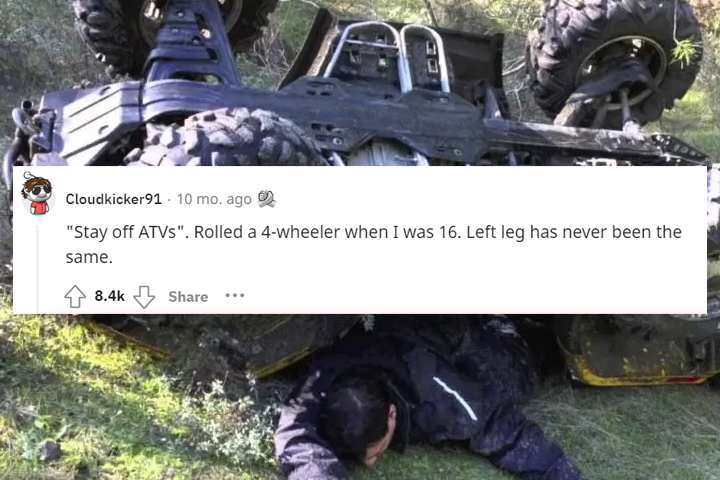 what would you tell your 13 year old self - atv rollover death - Cloudkicker91. 10 mo. ago "Stay off ATVs". Rolled a 4wheeler when I was 16. Left leg has never been the same. ...