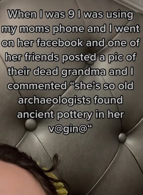 wtf tiktok screenshots - photo caption - When I was 9 I was using my moms phone and I went on her facebook and one of her friends posted a pic of their dead grandma and I commented "she's so old archaeologists found ancient pottery in her v@"