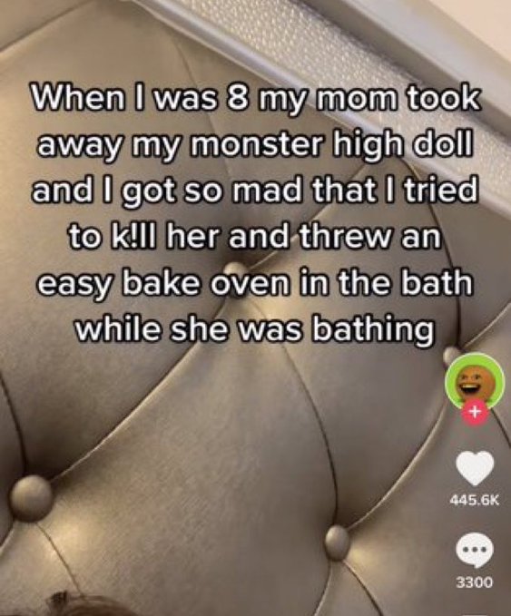 wtf tiktok screenshots - photo caption - When I was 8 my mom took away my monster high doll and I got so mad that I tried to k!ll her and threw an easy bake oven in the bath while she was bathing 3300