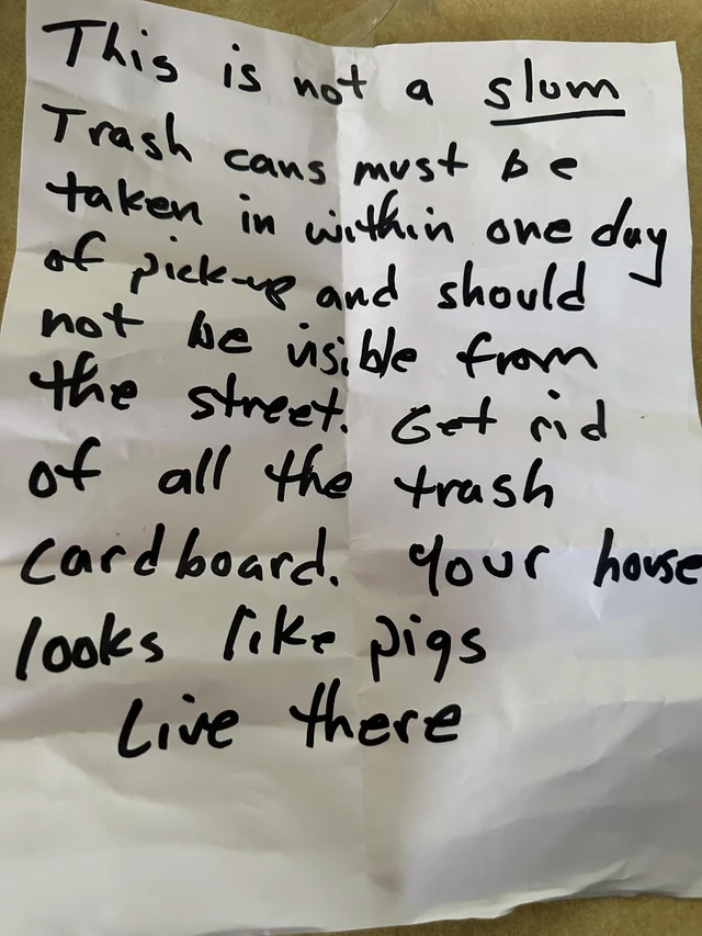 passive aggressive notes - handwriting - This is not a slum Trash cans must be taken in within one day of pickup and should not be usible from the street. Get rid of all the trash cardboard. Your house looks pigs Live there