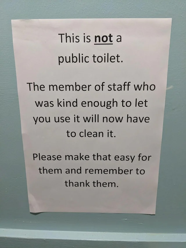 passive aggressive notes - sign - This is not a public toilet. The member of staff who was kind enough to let you use it will now have to clean it. Please make that easy for them and remember to thank them.