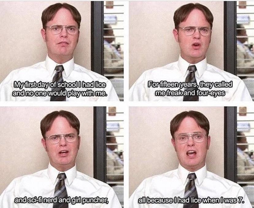 office memes - dwight schrute meme - My first day of school I had lice and no one would play with me. and scifi nerd and girl puncher, For fifteen years, they called me freak and foureyes all because I had lice when I was 7.