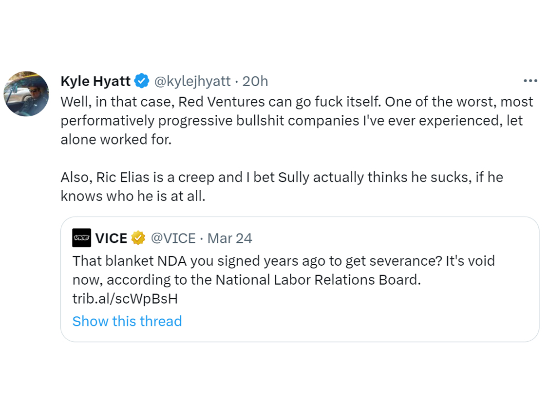 people spilling juicy nda secrets  - angle - Kyle Hyatt 20h Well, in that case, Red Ventures can go fuck itself. One of the worst, most performatively progressive bullshit companies I've ever experienced, let alone worked for. Also, Ric Elias is a creep a