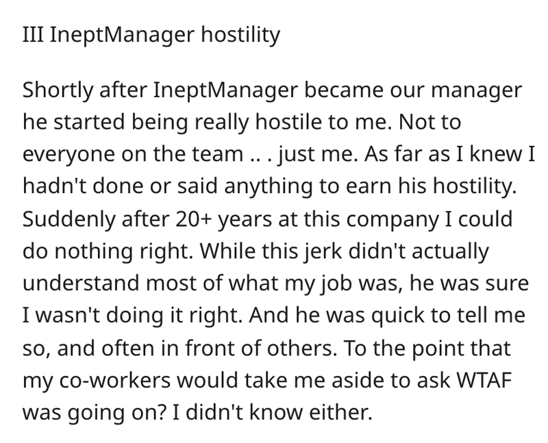 angle - Iii IneptManager hostility Shortly after IneptManager became our manager he started being really hostile to me. Not to everyone on the team ... just me. As far as I knew I hadn't done or said anything to earn his hostility. Suddenly after 20 years