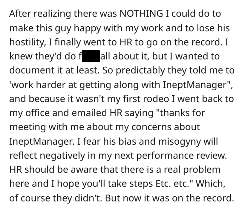 document - After realizing there was Nothing I could do to make this guy happy with my work and to lose his hostility, I finally went to Hr to go on the record. I knew they'd do f all about it, but I wanted to document it at least. So predictably they tol