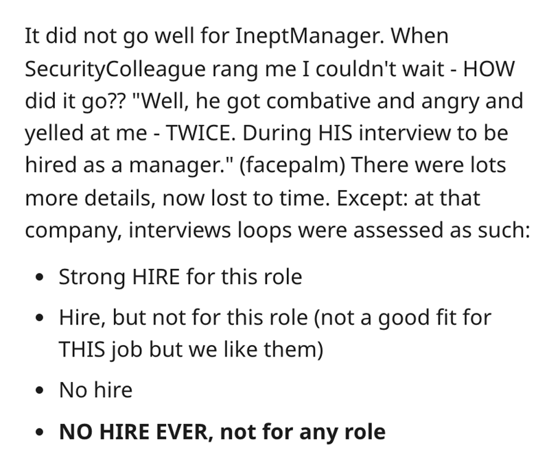 document - It did not go well for IneptManager. When Security Colleague rang me I couldn't wait How did it go?? "Well, he got combative and angry and yelled at me Twice. During His interview to be hired as a manager." facepalm There were lots more details