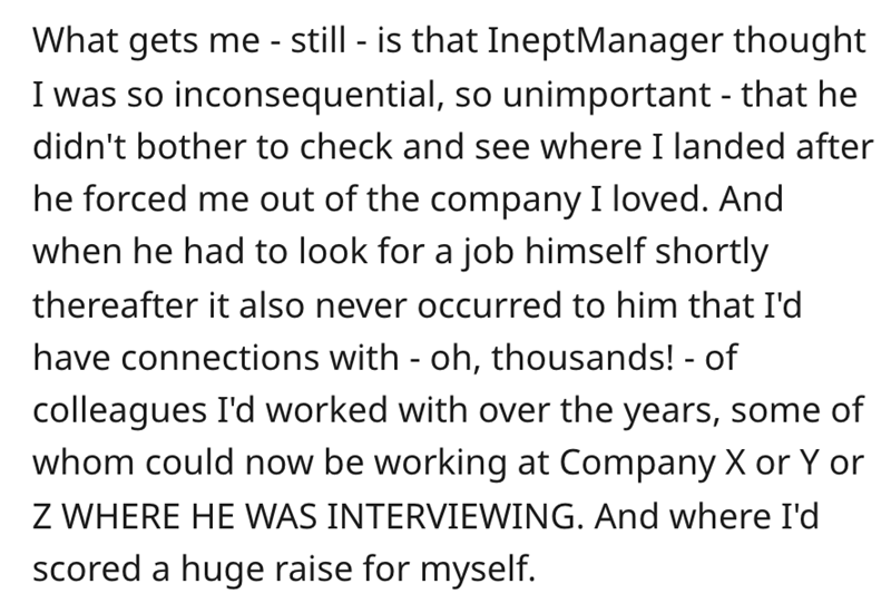 document - What gets me still is that IneptManager thought I was so inconsequential, so unimportant that he didn't bother to check and see where I landed after he forced me out of the company I loved. And when he had to look for a job himself shortly ther