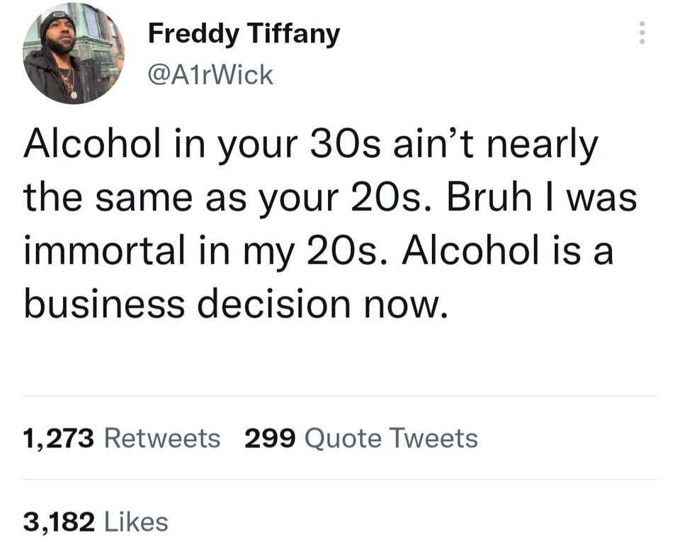 funny tweets - angle - Freddy Tiffany Alcohol in your 30s ain't nearly the same as your 20s. Bruh I was immortal in my 20s. Alcohol is a business decision now. 1,273 299 Quote Tweets 3,182