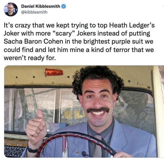 funny tweets - sacha baron cohen borat subsequent moviefilm - Daniel Kibblesmith It's crazy that we kept trying to top Heath Ledger's Joker with more "scary" Jokers instead of putting Sacha Baron Cohen in the brightest purple suit we could find and let hi