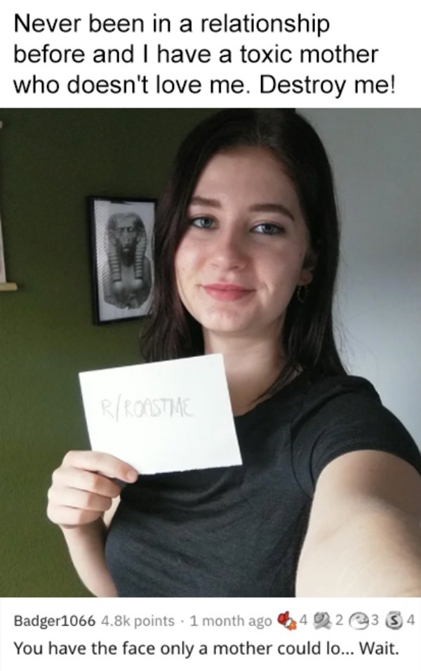 savage roasts that nuked people - photo caption - Never been in a relationship before and I have a toxic mother who doesn't love me. Destroy me! 13 RRonstime Badger1066 points 1 month ago 423 4 You have the face only a mother could lo... Wait.