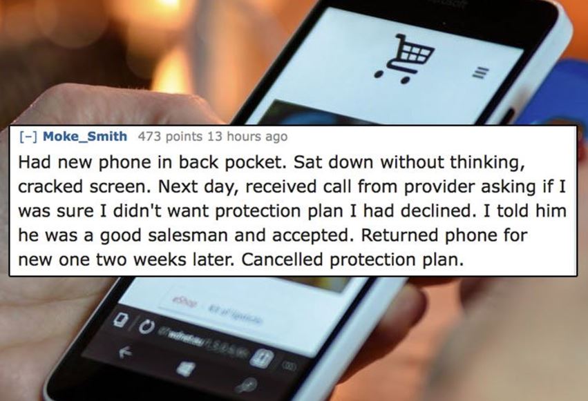 unethical life hacks -  feature phone - Eu Moke_Smith 473 points 13 hours ago Had new phone in back pocket. Sat down without thinking, cracked screen. Next day, received call from provider asking if I was sure I didn't want protection plan I had declined.