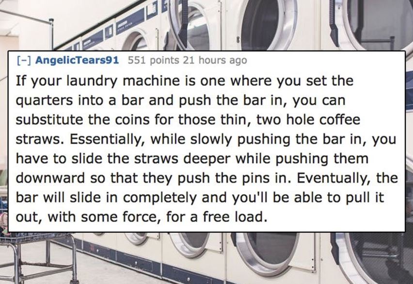 unethical life hacks -  engineering - H AngelicTears91 551 points 21 hours ago If your laundry machine is one where you set the quarters into a bar and push the bar in, you can substitute the coins for those thin, two hole coffee straws. Essentially, whil