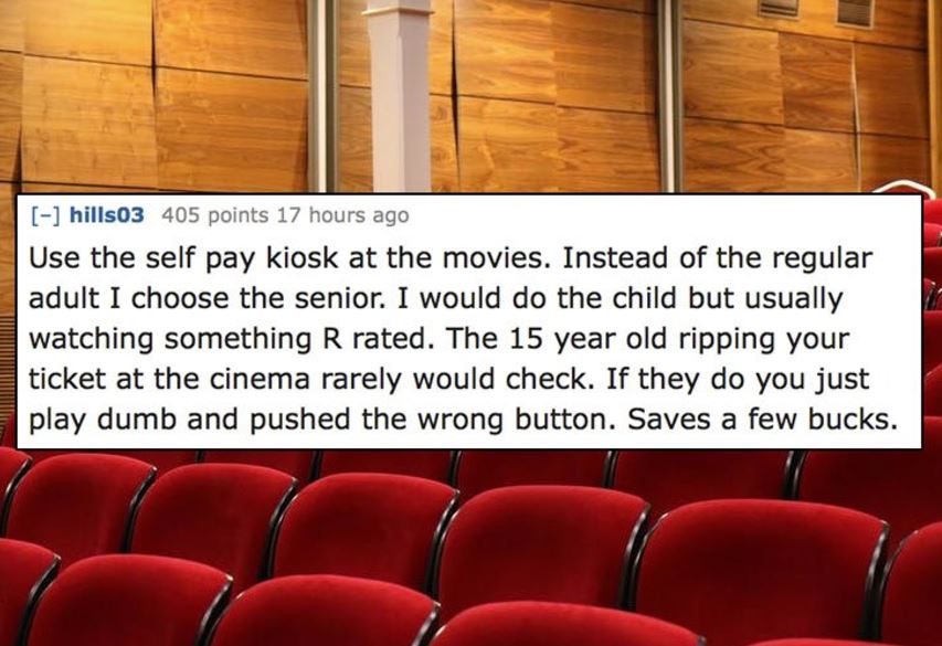 unethical life hacks -  auditorium - hills03 405 points 17 hours ago Use the self pay kiosk at the movies. Instead of the regular adult I choose the senior. I would do the child but usually watching something R rated. The 15 year old ripping your ticket a