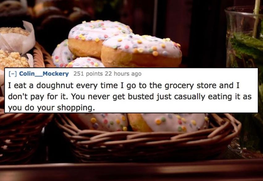 unethical life hacks -  baking - Colin_Mockery 251 points 22 hours ago I eat a doughnut every time I go to the grocery store and I don't pay for it. You never get busted just casually eating it as you do your shopping.