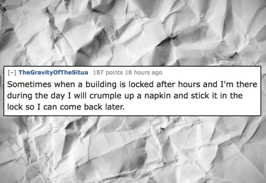 unethical life hacks -  monochrome photography - TheGravityOfTheSitua 187 points 18 hours ago Sometimes when a building is locked after hours and I'm there during the day I will crumple up a napkin and stick it in the lock so I can come back later.